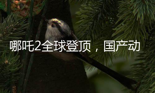 哪吒2全球登頂，國(guó)產(chǎn)動(dòng)畫(huà)的新里程碑