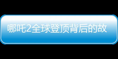 哪吒2全球登頂背后的故事，刷新記錄的瞬間與歷程揭秘
