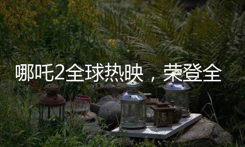 哪吒2全球熱映，榮登全球票房第七的寶座