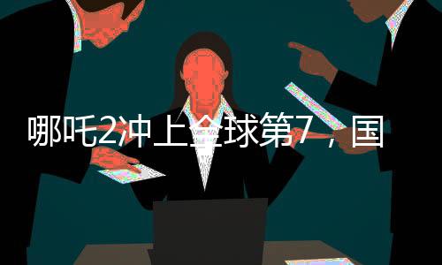 哪吒2沖上全球第7，國產(chǎn)動畫電影的巔峰之作