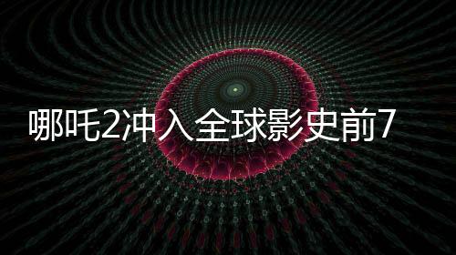 哪吒2沖入全球影史前7名，刷新票房紀(jì)錄，引領(lǐng)國漫新紀(jì)元