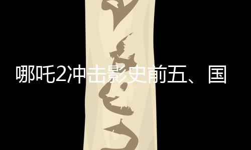 哪吒2沖擊影史前五、國產(chǎn)動(dòng)畫電影的崛起與挑戰(zhàn)