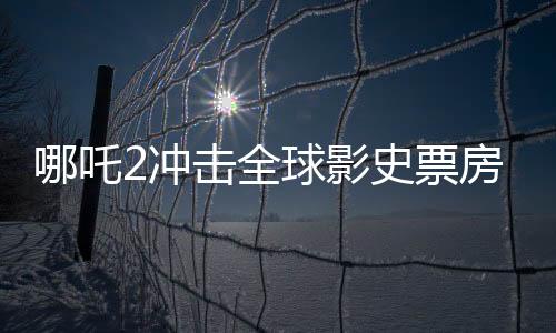 哪吒2沖擊全球影史票房前10，神話英雄的再次翻紅，影視界矚目盛事