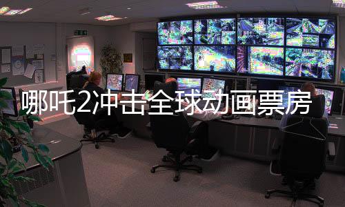 哪吒2沖擊全球動畫票房榜第一、國產動畫的新里程碑