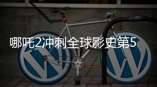 哪吒2沖刺全球影史第5，國產(chǎn)動畫電影的里程碑