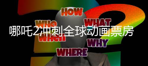 哪吒2沖刺全球動畫票房第一、中國動畫電影的新里程碑