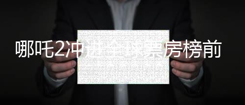 哪吒2沖進全球票房榜前九、中國電影再創(chuàng)輝煌