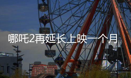 哪吒2再延長上映一個(gè)月，再創(chuàng)票房佳績