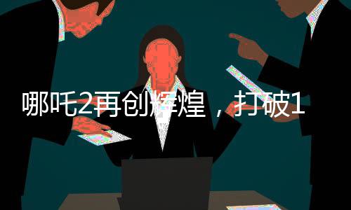 哪吒2再創(chuàng)輝煌，打破14項影史紀錄，引領(lǐng)國漫新風潮