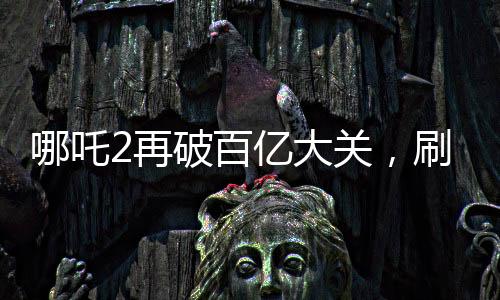 哪吒2再破百億大關(guān)，刷新票房記錄！