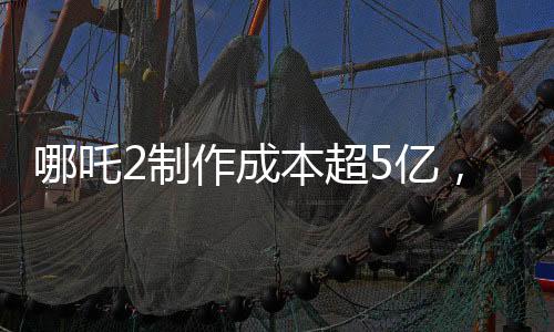 哪吒2制作成本超5億，揭秘其背后的制作細(xì)節(jié)與投入成本