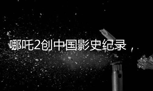 哪吒2創(chuàng)中國影史紀錄，成為首部收獲80億的巨制