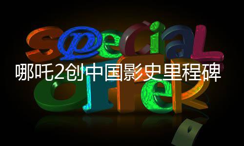 哪吒2創(chuàng)中國影史里程碑，首部沖破80億票房大作