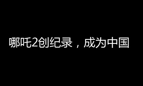 哪吒2創(chuàng)紀錄，成為中國影史首部90億電影