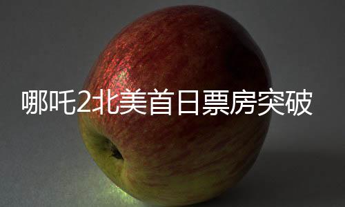哪吒2北美首日票房突破310萬美元，創(chuàng)華語電影新紀(jì)錄