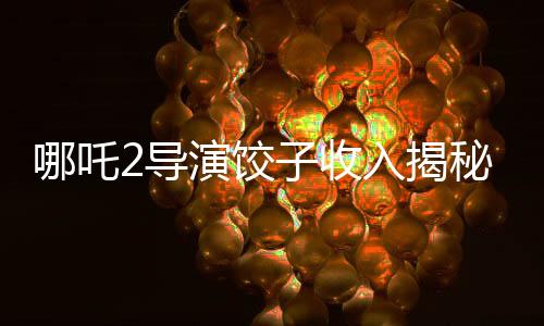 哪吒2導(dǎo)演餃子收入揭秘，創(chuàng)作背后的經(jīng)濟(jì)脈絡(luò)