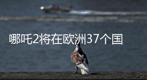 哪吒2將在歐洲37個國家上映，一部文化盛宴即將席卷歐洲大陸