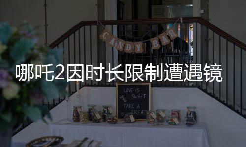 哪吒2因時(shí)長限制遭遇鏡頭刪減，幕后制作揭秘