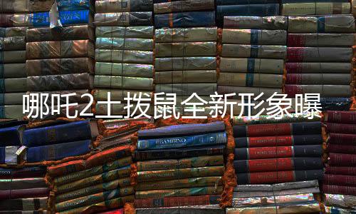 哪吒2土撥鼠全新形象曝光，Q版魅力獨(dú)特，深受喜愛(ài)