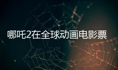 哪吒2在全球動畫電影票房榜嶄露頭角，位列前三甲