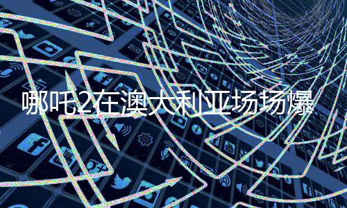 哪吒2在澳大利亞場場爆滿，文化交融下的爆款現(xiàn)象