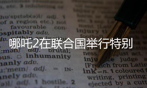 哪吒2在聯(lián)合國(guó)舉行特別放映，展現(xiàn)中國(guó)文化魅力
