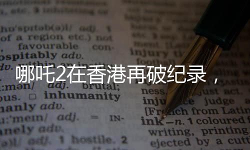 哪吒2在香港再破紀(jì)錄，刷新影史紀(jì)錄