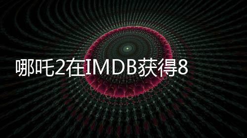 哪吒2在IMDB獲得8.1分的高評(píng)價(jià)，展現(xiàn)中國(guó)動(dòng)漫的無(wú)限魅力