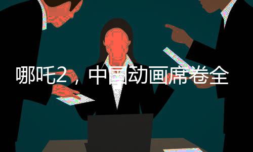 哪吒2，中國(guó)動(dòng)畫席卷全球，老外贊譽(yù)如潮