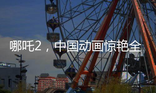 哪吒2，中國(guó)動(dòng)畫驚艷全球，老外贊不絕口