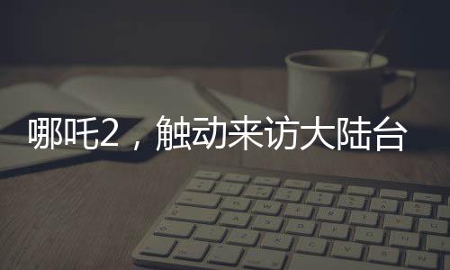 哪吒2，觸動來訪大陸臺灣青年的情感深處