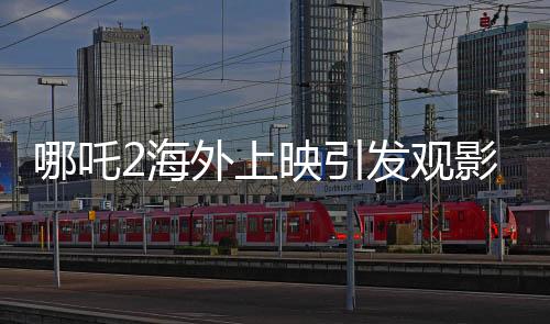 哪吒2海外上映引發(fā)觀影熱潮，場場爆滿