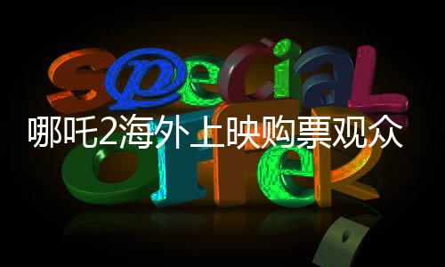哪吒2海外上映購(gòu)票觀眾發(fā)聲，電影熱議與期待