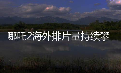 哪吒2海外排片量持續(xù)攀升，展現(xiàn)國(guó)產(chǎn)動(dòng)畫(huà)國(guó)際影響力