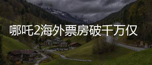 哪吒2海外票房破千萬僅用4天，引爆國際動畫電影市場！