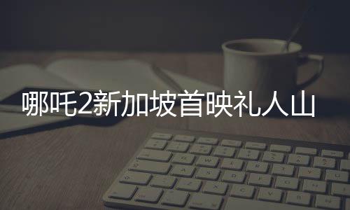 哪吒2新加坡首映禮人山人海，全球粉絲熱情高漲