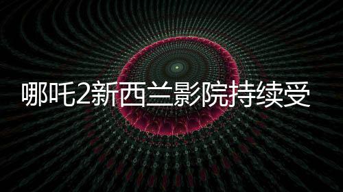 哪吒2新西蘭影院持續(xù)受熱捧，多次加場應對觀眾熱情