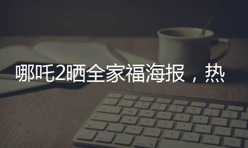 哪吒2曬全家福海報(bào)，熱血再現(xiàn)神話傳奇