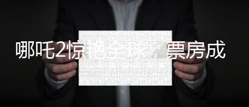 哪吒2驚艷全球，票房成績喜人，榮登全球票房榜前四十