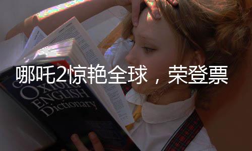 哪吒2驚艷全球，榮登票房榜前35