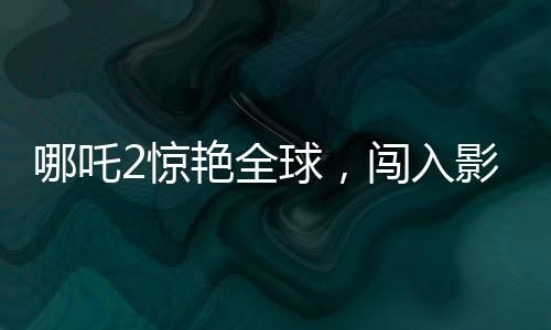 哪吒2驚艷全球，闖入影史票房榜前22位
