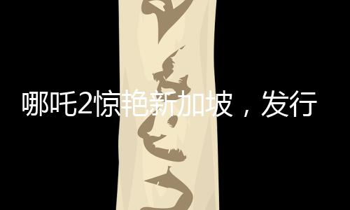 哪吒2驚艷新加坡，發(fā)行方直呼出乎意料