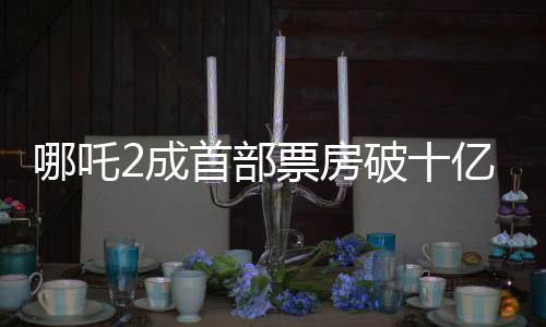 哪吒2成首部票房破十億美元的非好萊塢影片——中國電影的嶄新里程碑