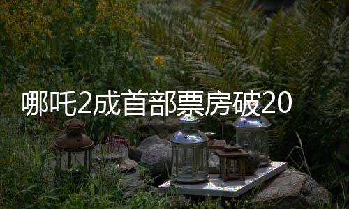 哪吒2成首部票房破20億美元亞洲電影，刷新紀(jì)錄，締造傳奇
