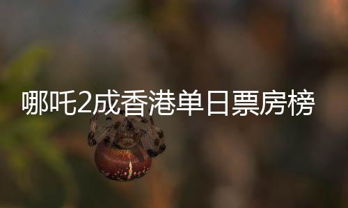 哪吒2成香港單日票房榜冠軍，電影熱潮席卷香港
