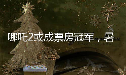 哪吒2或成票房冠軍，暑期檔熱門電影的角逐與期待