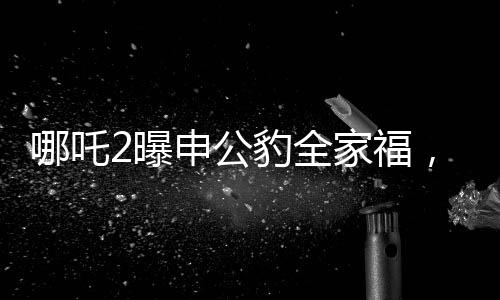 哪吒2曝申公豹全家福，深度解析電影新角色與幕后故事