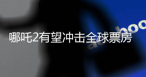 哪吒2有望沖擊全球票房榜前五、中國動畫電影的新里程碑