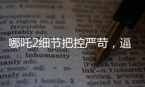 哪吒2細(xì)節(jié)把控嚴(yán)苛，逼瘋建模師