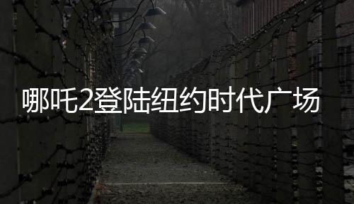 哪吒2登陸紐約時代廣場大屏，全球矚目的一刻